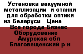 Установки вакуумной металлизации  и станки для обработки оптики из Беларуси › Цена ­ 100 - Все города Бизнес » Оборудование   . Амурская обл.,Благовещенский р-н